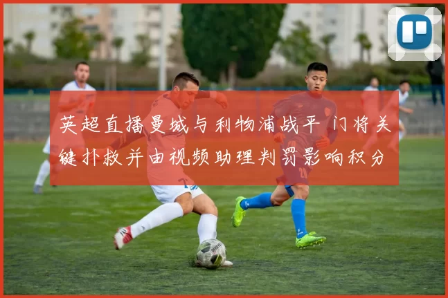 英超直播曼城与利物浦战平 门将关键扑救并由视频助理判罚影响积分
