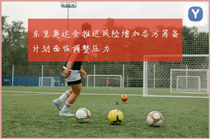 东京奥运会推迟风险增加各方筹备计划面临调整压力