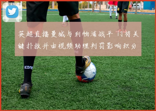 英超直播曼城与利物浦战平 门将关键扑救并由视频助理判罚影响积分