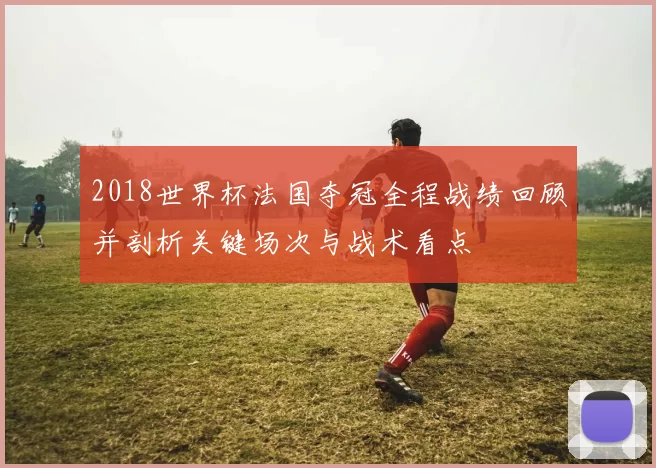 2018世界杯法国夺冠全程战绩回顾并剖析关键场次与战术看点