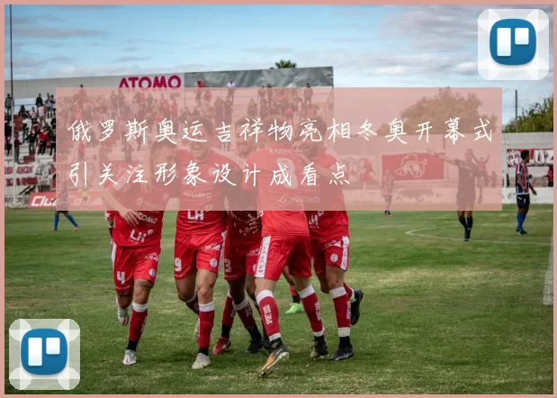 俄罗斯奥运吉祥物亮相冬奥开幕式引关注形象设计成看点