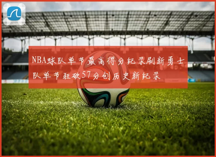 NBA球队单节最高得分纪录刷新勇士队单节狂砍57分创历史新纪录