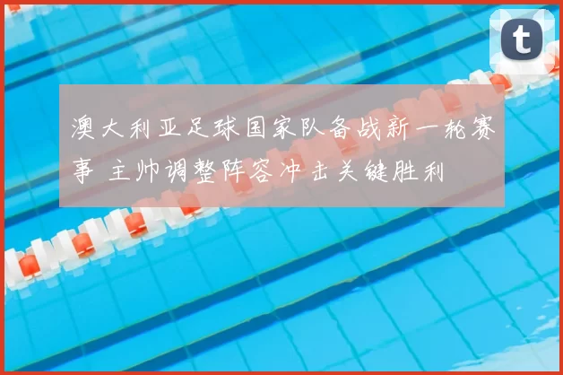 澳大利亚足球国家队备战新一轮赛事 主帅调整阵容冲击关键胜利