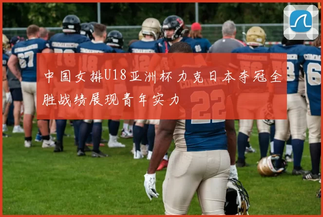中国女排U18亚洲杯力克日本夺冠全胜战绩展现青年实力