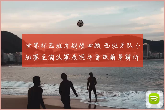 世界杯西班牙战绩回顾 西班牙队小组赛至淘汰赛表现与晋级前景解析