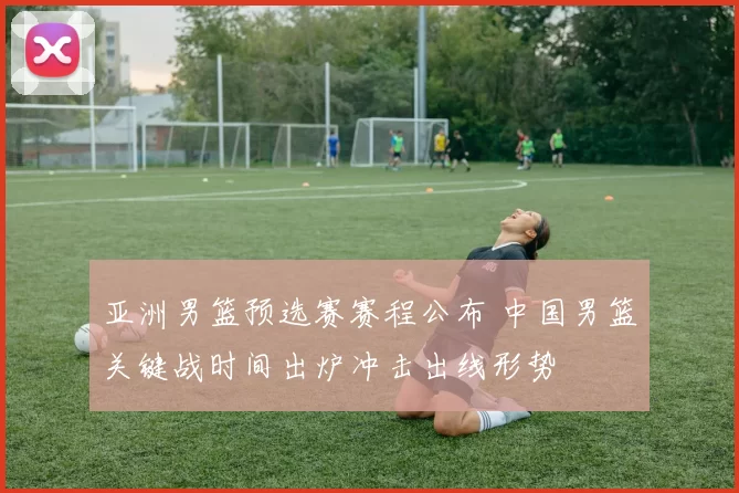 亚洲男篮预选赛赛程公布 中国男篮关键战时间出炉冲击出线形势