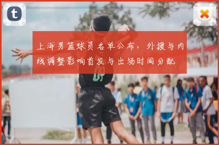 上海男篮球员名单公布，外援与内线调整影响首发与出场时间分配