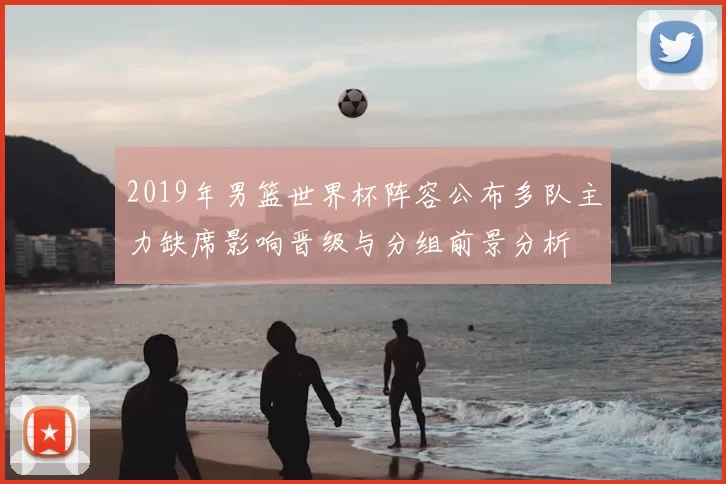 2019年男篮世界杯阵容公布多队主力缺席影响晋级与分组前景分析