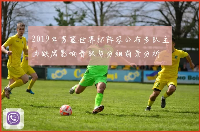 2019年男篮世界杯阵容公布多队主力缺席影响晋级与分组前景分析