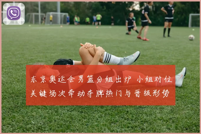 东京奥运会男篮分组出炉 小组对位关键场次牵动夺牌热门与晋级形势