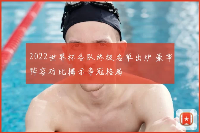 2022世界杯各队终极名单出炉 豪华阵容对比揭示争冠格局