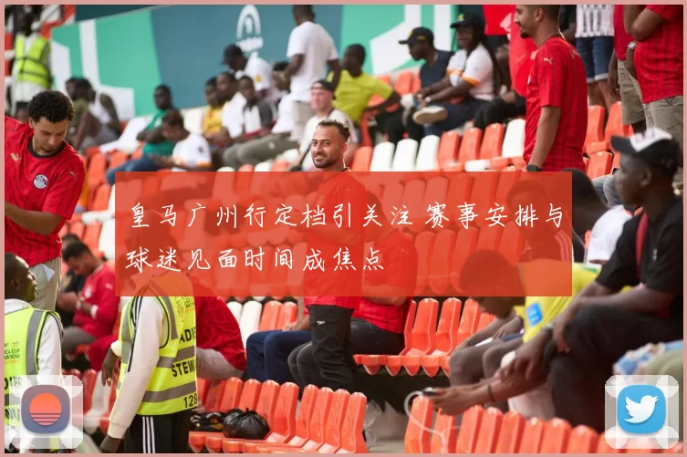 皇马广州行定档引关注 赛事安排与球迷见面时间成焦点