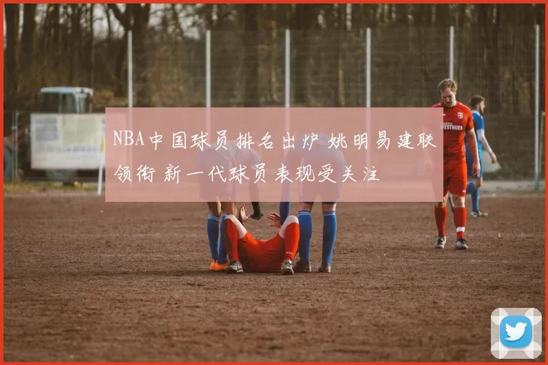 NBA中国球员排名出炉 姚明易建联领衔 新一代球员表现受关注