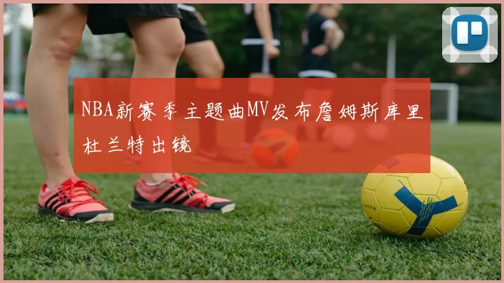 NBA新赛季主题曲MV发布詹姆斯库里杜兰特出镜
