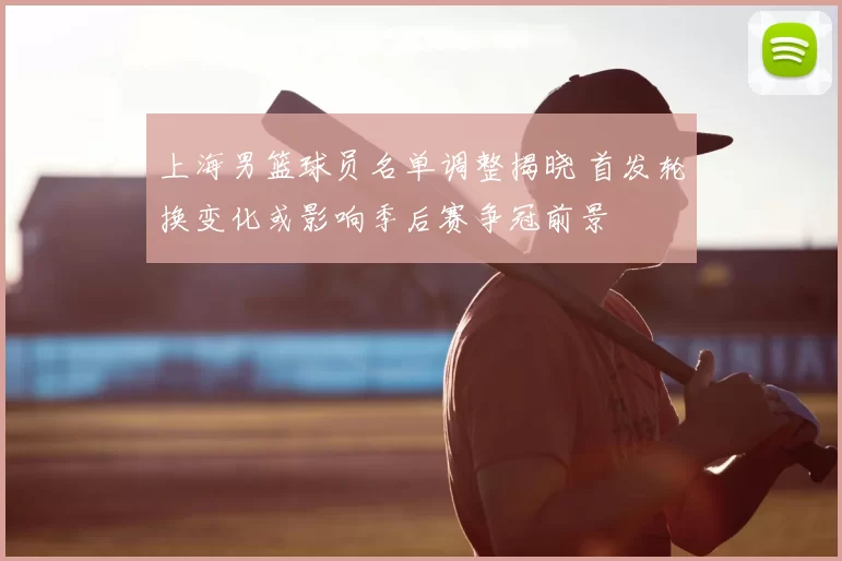 上海男篮球员名单调整揭晓 首发轮换变化或影响季后赛争冠前景