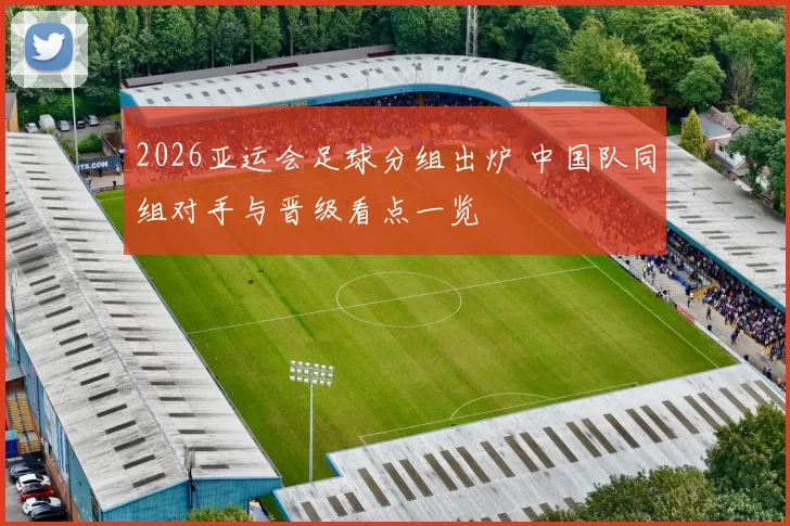 2026亚运会足球分组出炉 中国队同组对手与晋级看点一览