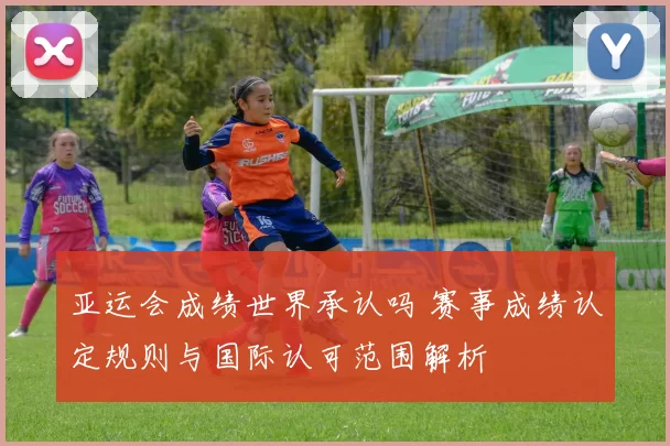 亚运会成绩世界承认吗 赛事成绩认定规则与国际认可范围解析