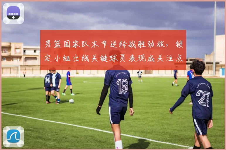 男篮国家队末节逆转战胜劲旅，锁定小组出线关键球员表现成关注点