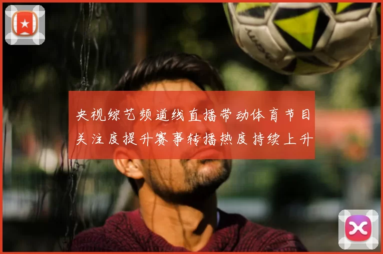 央视综艺频道线直播带动体育节目关注度提升赛事转播热度持续上升