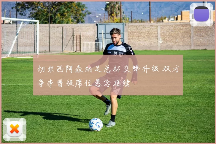 切尔西阿森纳足总杯交锋升级 双方争夺晋级席位悬念延续