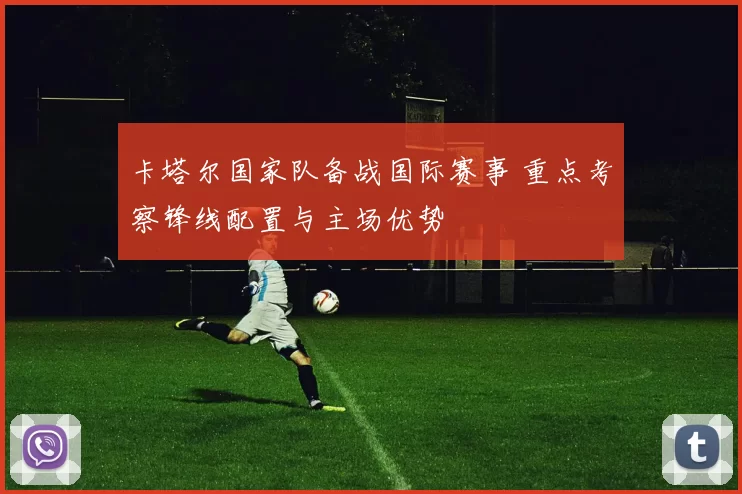卡塔尔国家队备战国际赛事 重点考察锋线配置与主场优势