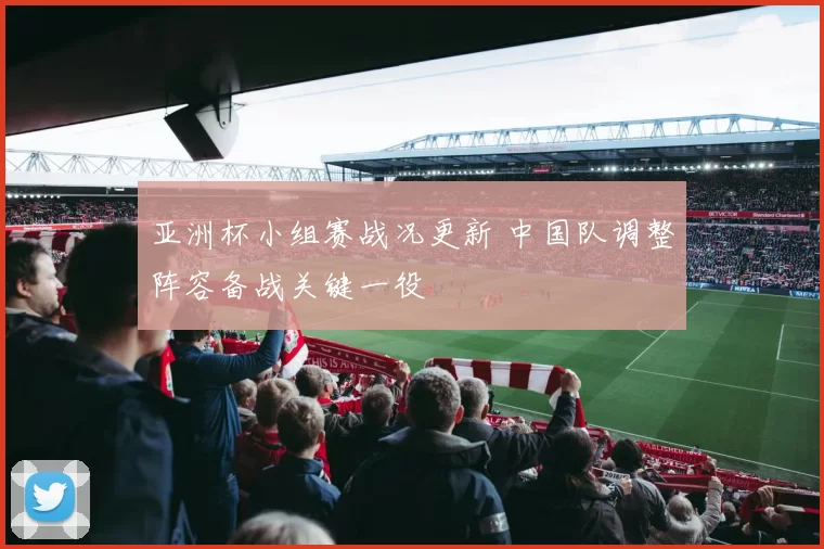 亚洲杯小组赛战况更新 中国队调整阵容备战关键一役