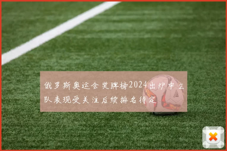 俄罗斯奥运会奖牌榜2024出炉中立队表现受关注后续排名待定