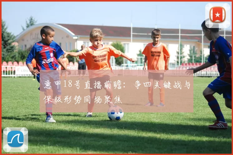 意甲18号直播前瞻：争四关键战与保级形势同场聚焦