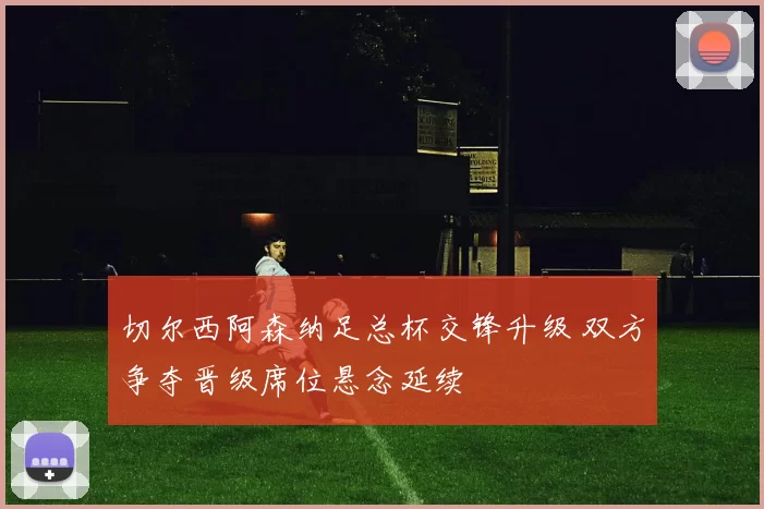切尔西阿森纳足总杯交锋升级 双方争夺晋级席位悬念延续