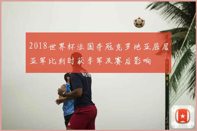 2018世界杯法国夺冠克罗地亚屈居亚军比利时获季军及赛后影响