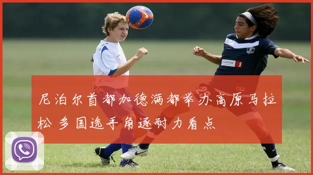 尼泊尔首都加德满都举办高原马拉松 多国选手角逐耐力看点