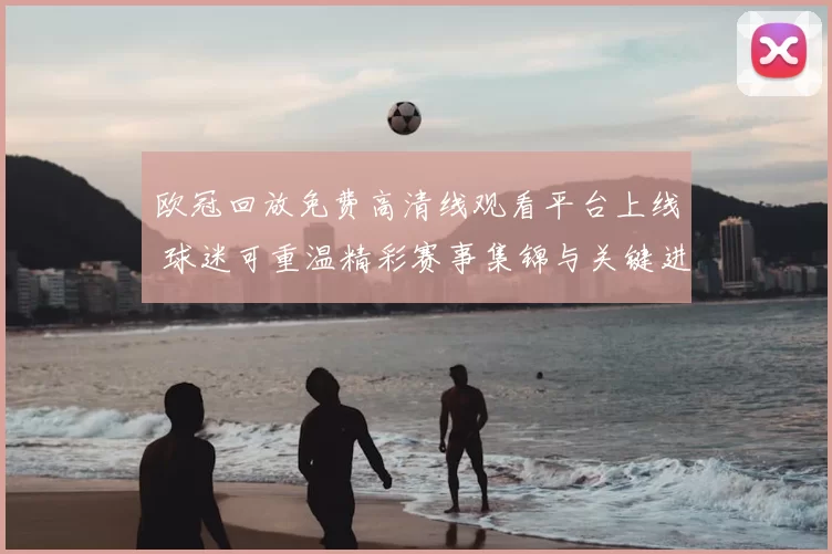欧冠回放免费高清线观看平台上线 球迷可重温精彩赛事集锦与关键进球