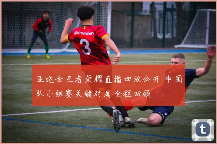 亚运会王者荣耀直播回放公开 中国队小组赛关键对局全程回顾