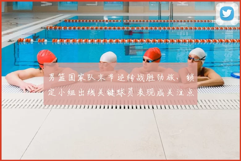 男篮国家队末节逆转战胜劲旅，锁定小组出线关键球员表现成关注点