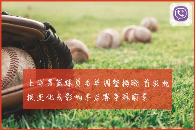 上海男篮球员名单调整揭晓 首发轮换变化或影响季后赛争冠前景