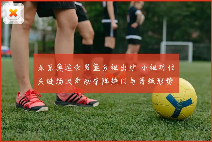东京奥运会男篮分组出炉 小组对位关键场次牵动夺牌热门与晋级形势