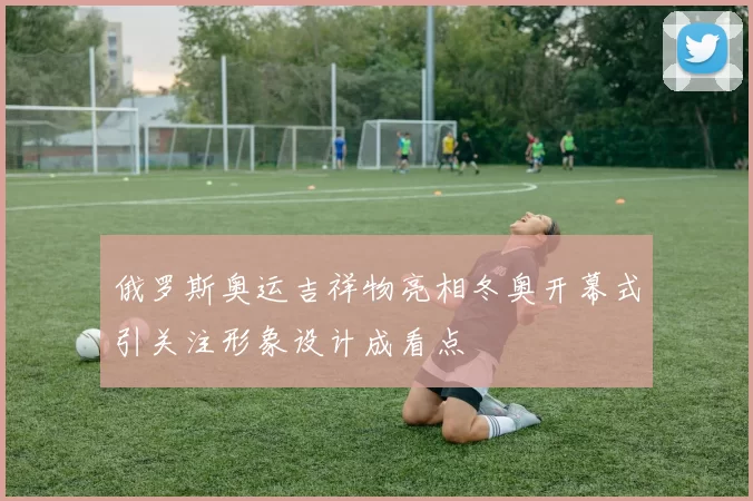 俄罗斯奥运吉祥物亮相冬奥开幕式引关注形象设计成看点