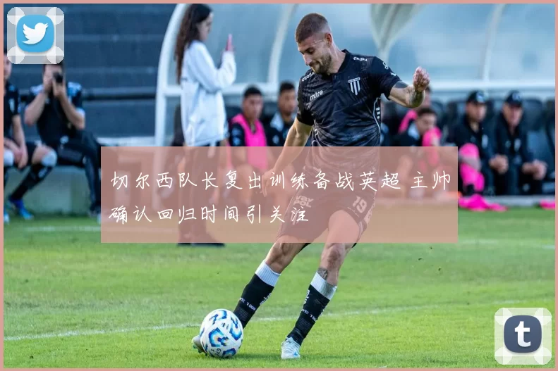 切尔西队长复出训练备战英超 主帅确认回归时间引关注