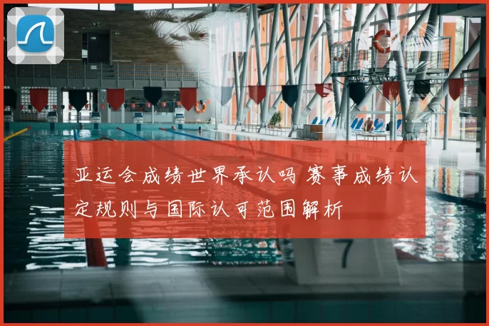 亚运会成绩世界承认吗 赛事成绩认定规则与国际认可范围解析