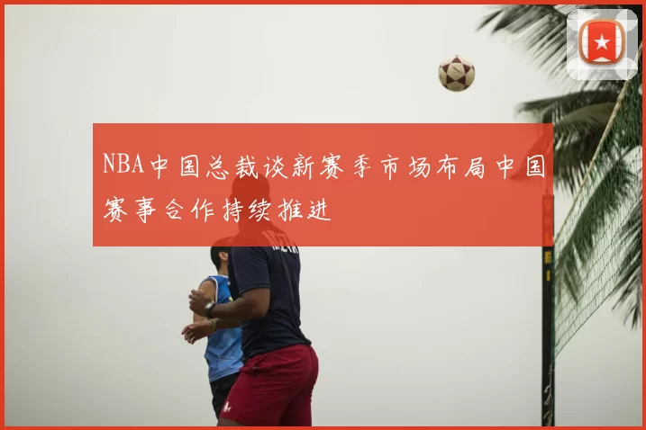 NBA中国总裁谈新赛季市场布局中国赛事合作持续推进