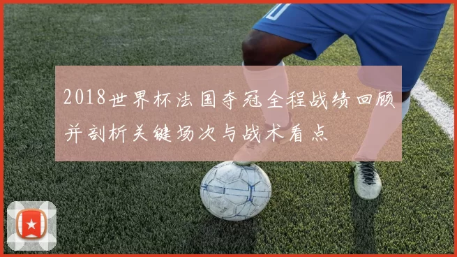 2018世界杯法国夺冠全程战绩回顾并剖析关键场次与战术看点