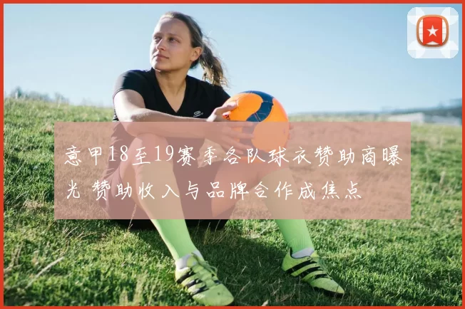 意甲18至19赛季各队球衣赞助商曝光 赞助收入与品牌合作成焦点