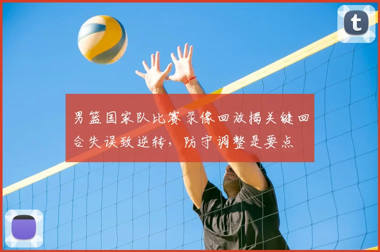 男篮国家队比赛录像回放揭关键回合失误致逆转,防守调整是要点