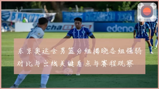 东京奥运会男篮分组揭晓各组强弱对比与出线关键看点与赛程观察