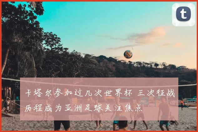 卡塔尔参加过几次世界杯 三次征战历程成为亚洲足球关注焦点