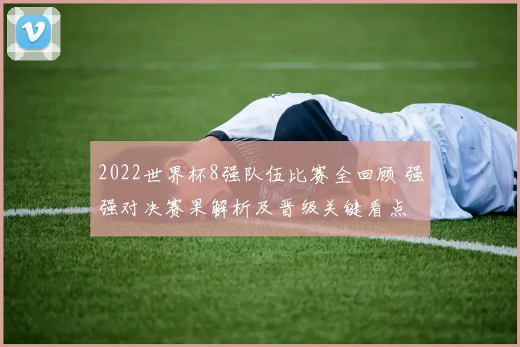 2022世界杯8强队伍比赛全回顾 强强对决赛果解析及晋级关键看点