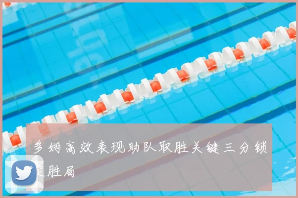 多姆高效表现助队取胜关键三分锁定胜局