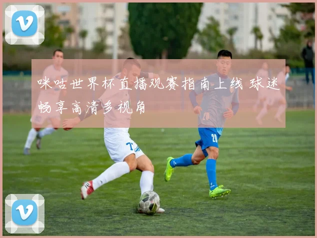 咪咕世界杯直播观赛指南上线 球迷畅享高清多视角