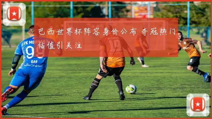 巴西世界杯阵容身价公布 夺冠热门估值引关注