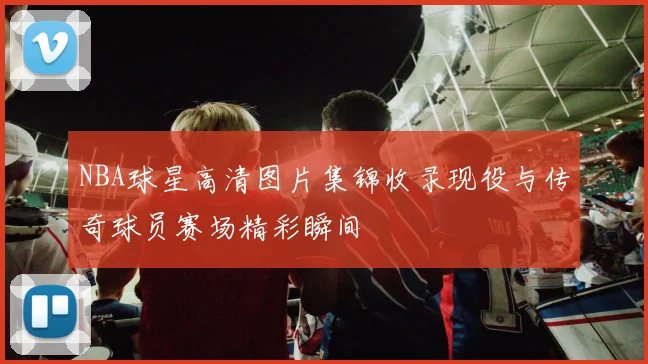 NBA球星高清图片集锦收录现役与传奇球员赛场精彩瞬间